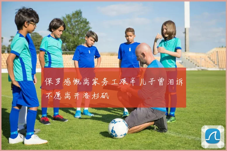 保罗感慨离家务工艰辛儿子曾泪诉不愿离开洛杉矶