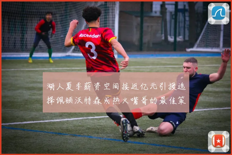 湖人夏季薪资空间接近亿元引援选择佩顿沃特森或热火嘴哥的最佳策略