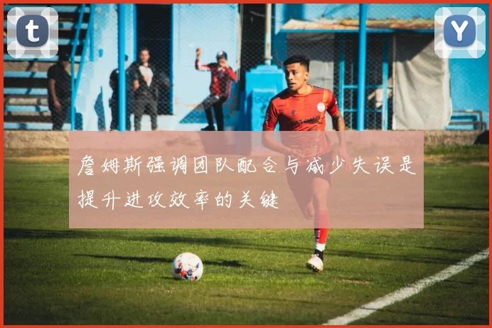 詹姆斯强调团队配合与减少失误是提升进攻效率的关键