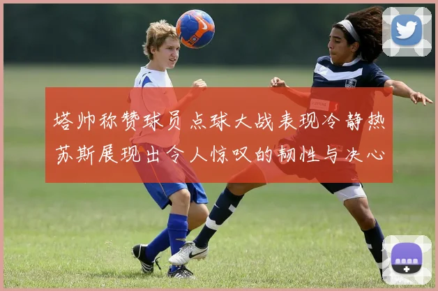 塔帅称赞球员点球大战表现冷静热苏斯展现出令人惊叹的韧性与决心