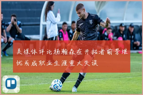 美媒体评论杨瀚森在开拓者前景堪忧或成职业生涯重大失误