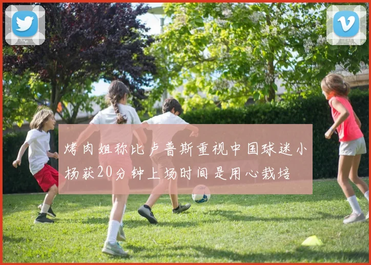 烤肉姐称比卢普斯重视中国球迷小杨获20分钟上场时间是用心栽培