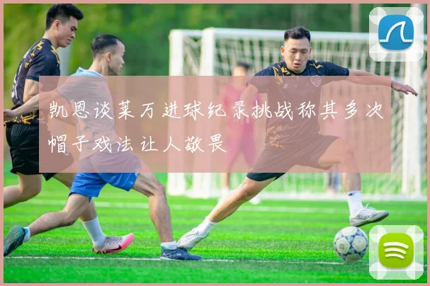 凯恩谈莱万进球纪录挑战称其多次帽子戏法让人敬畏