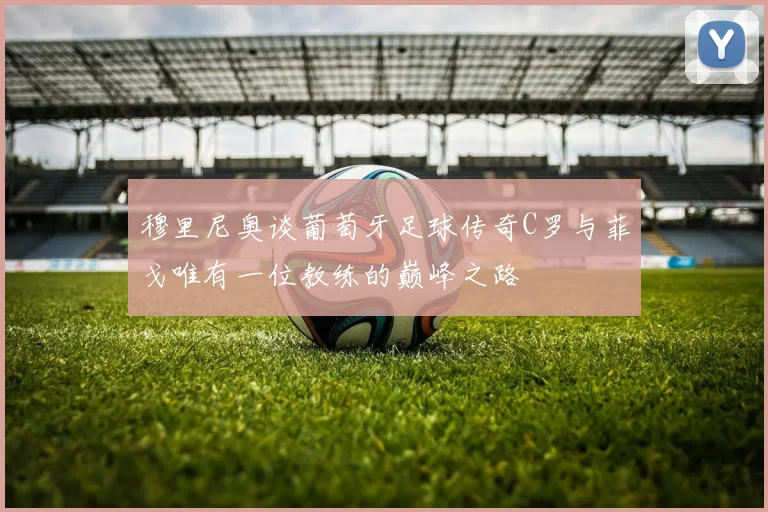 穆里尼奥谈葡萄牙足球传奇C罗与菲戈唯有一位教练的巅峰之路