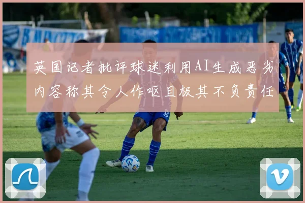 英国记者批评球迷利用AI生成恶劣内容称其令人作呕且极其不负责任