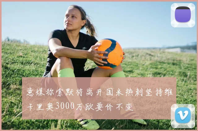 意媒称索默将离开国米热刺坚持维卡里奥3000万欧要价不变