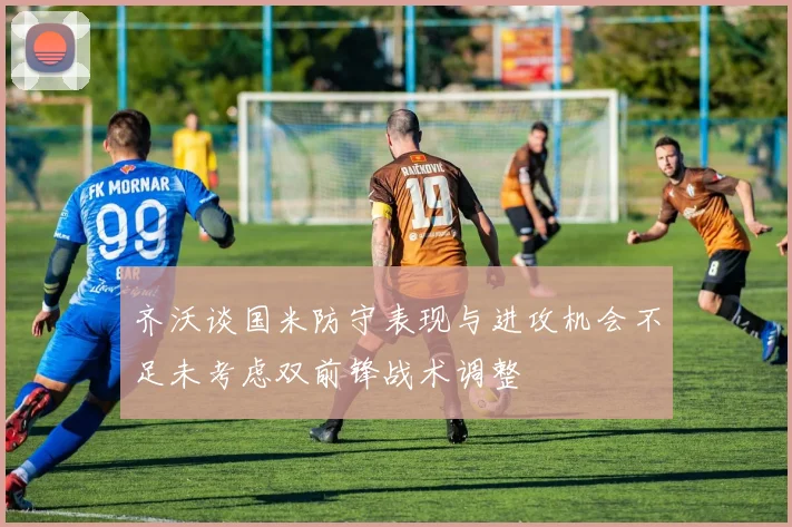 齐沃谈国米防守表现与进攻机会不足未考虑双前锋战术调整