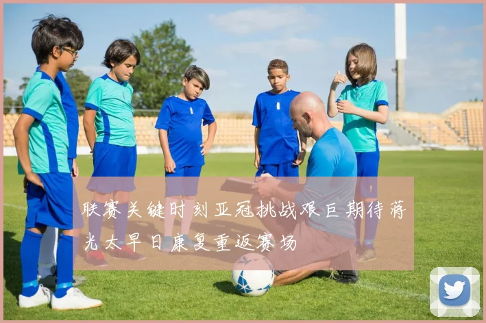 联赛关键时刻亚冠挑战艰巨期待蒋光太早日康复重返赛场