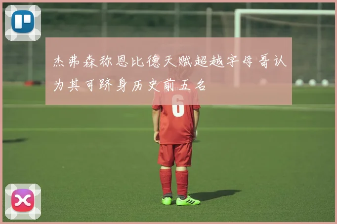 杰弗森称恩比德天赋超越字母哥认为其可跻身历史前五名