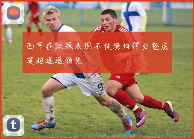 西甲在欧冠表现不佳场均得分垫底英超遥遥领先