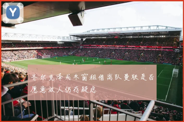齐尔克泽或冬窗租借离队曼联是否愿意放人仍存疑虑