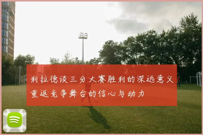 利拉德谈三分大赛胜利的深远意义重返竞争舞台的信心与动力