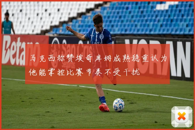 马克西称赞埃奇库姆成熟稳重认为他能掌控比赛节奏不受干扰