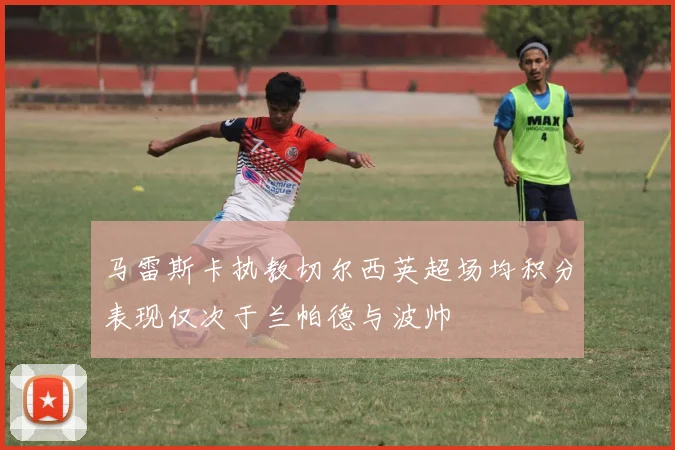 马雷斯卡执教切尔西英超场均积分表现仅次于兰帕德与波帅