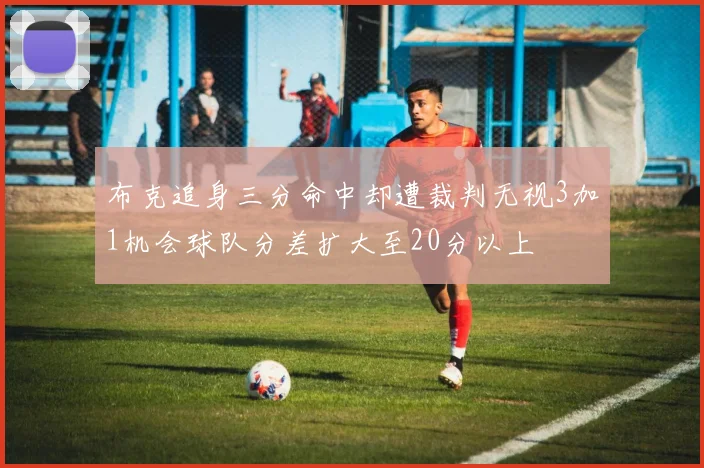 布克追身三分命中却遭裁判无视3加1机会球队分差扩大至20分以上