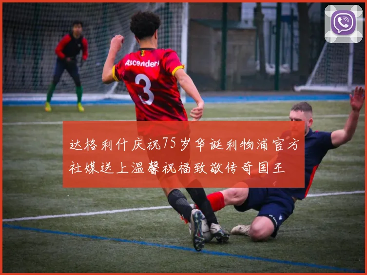 达格利什庆祝75岁华诞利物浦官方社媒送上温馨祝福致敬传奇国王