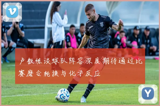 卢教练谈球队阵容深度期待通过比赛磨合轮换与化学反应