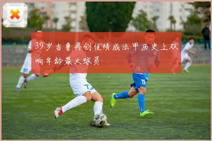 39岁吉鲁再创佳绩成法甲历史上双响年龄最大球员