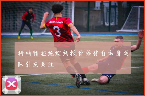 科纳特拒绝续约报价或将自由身离队引发关注