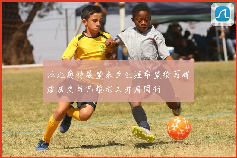 拉比奥特展望米兰生涯希望续写辉煌历史与巴黎尤文并肩同行