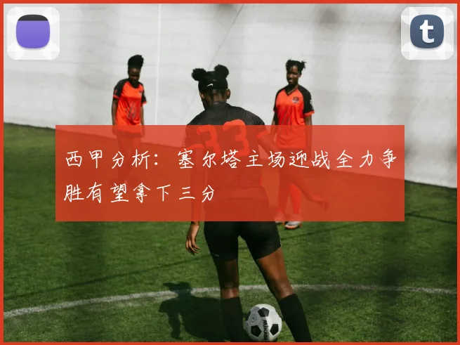 西甲分析：塞尔塔主场迎战全力争胜有望拿下三分