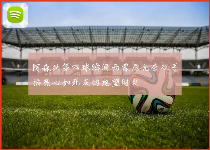阿森纳第四球瞬间西蒙尼无奈双手插兜心如死灰的绝望时刻