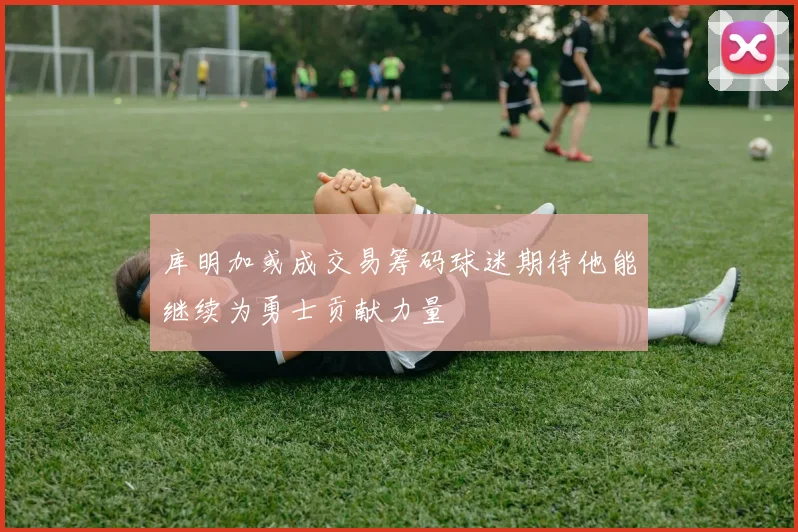 库明加或成交易筹码球迷期待他能继续为勇士贡献力量