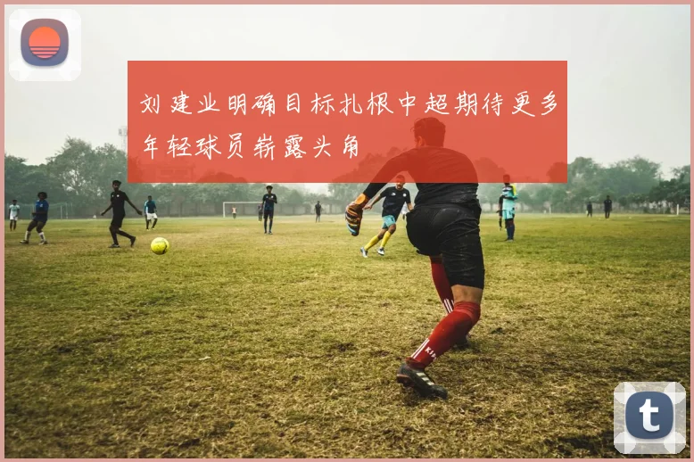 刘建业明确目标扎根中超期待更多年轻球员崭露头角