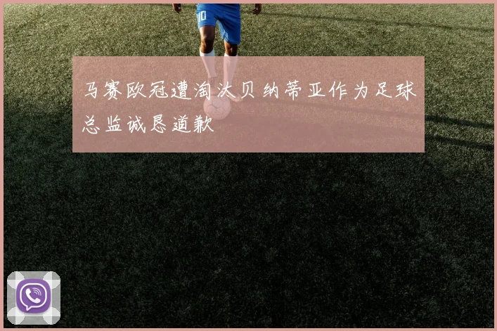 马赛欧冠遭淘汰贝纳蒂亚作为足球总监诚恳道歉