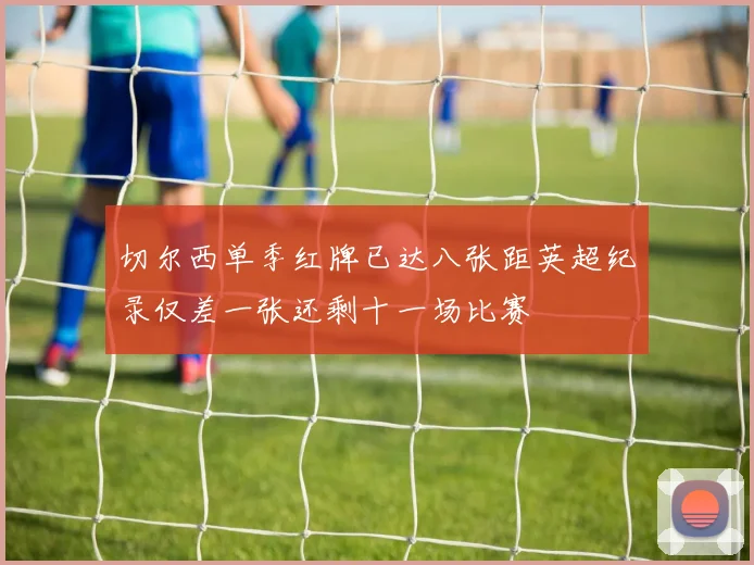 切尔西单季红牌已达八张距英超纪录仅差一张还剩十一场比赛