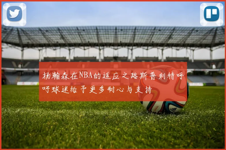 杨瀚森在NBA的适应之路斯普利特呼吁球迷给予更多耐心与支持