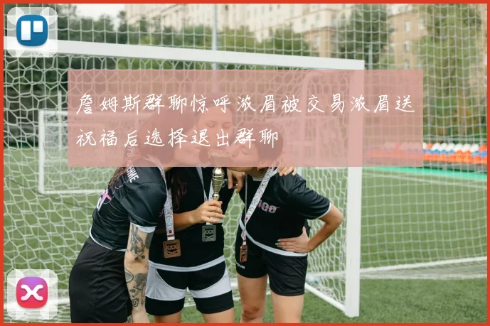 詹姆斯群聊惊呼浓眉被交易浓眉送祝福后选择退出群聊