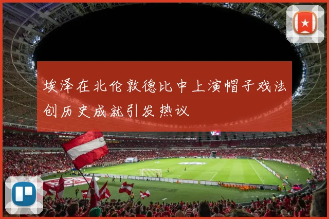 埃泽在北伦敦德比中上演帽子戏法创历史成就引发热议