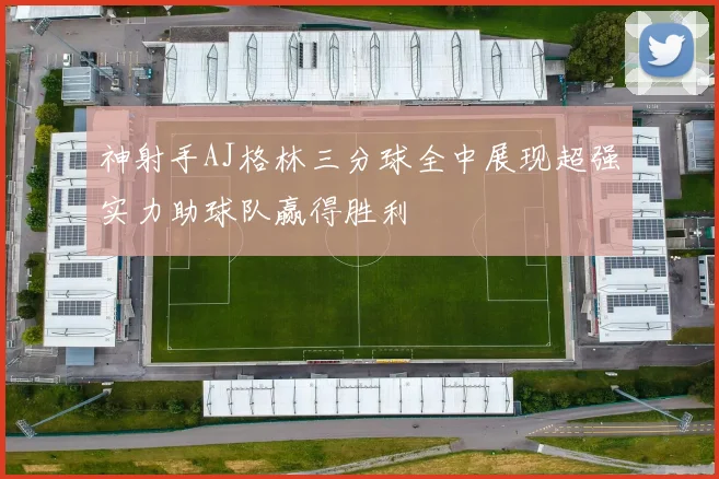 神射手AJ格林三分球全中展现超强实力助球队赢得胜利