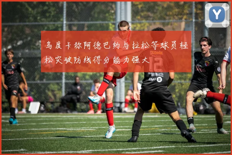 乌度卡称阿德巴约与拉松等球员轻松突破防线得分能力强大