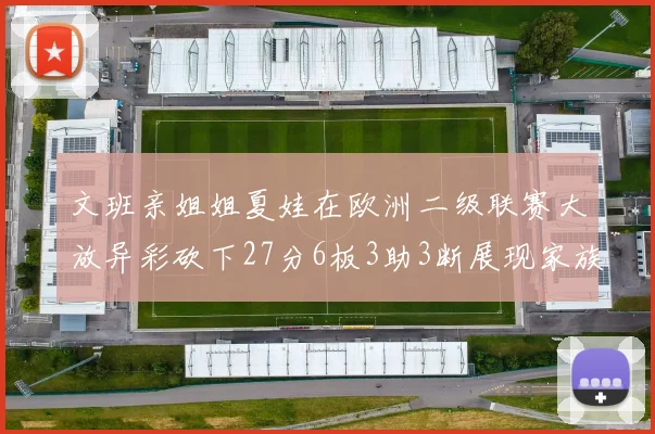 文班亲姐姐夏娃在欧洲二级联赛大放异彩砍下27分6板3助3断展现家族基因实力