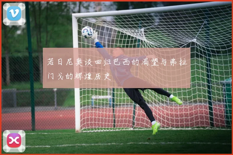 若日尼奥谈回归巴西的渴望与弗拉门戈的辉煌历史