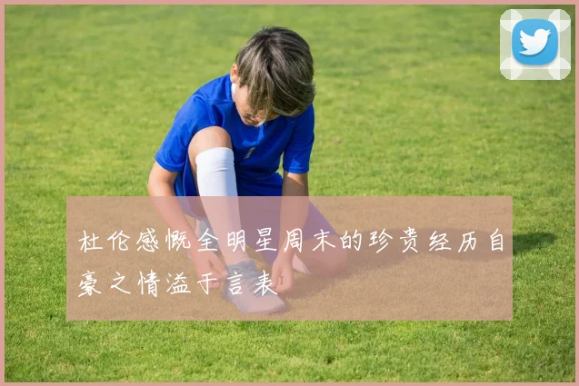 杜伦感慨全明星周末的珍贵经历自豪之情溢于言表