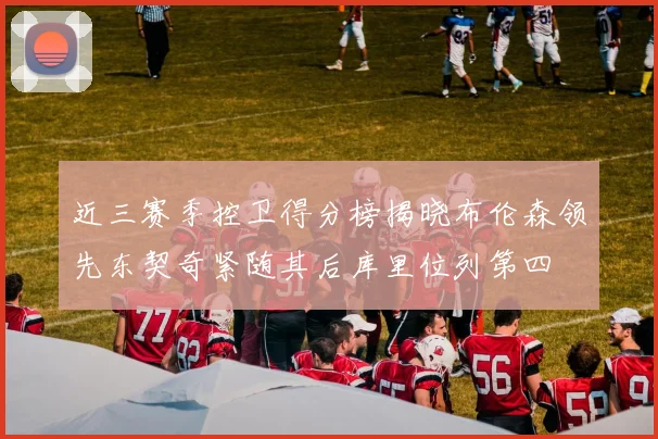 近三赛季控卫得分榜揭晓布伦森领先东契奇紧随其后库里位列第四