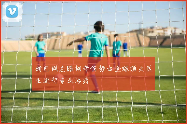 姆巴佩左膝韧带伤势由全球顶尖医生进行专业治疗