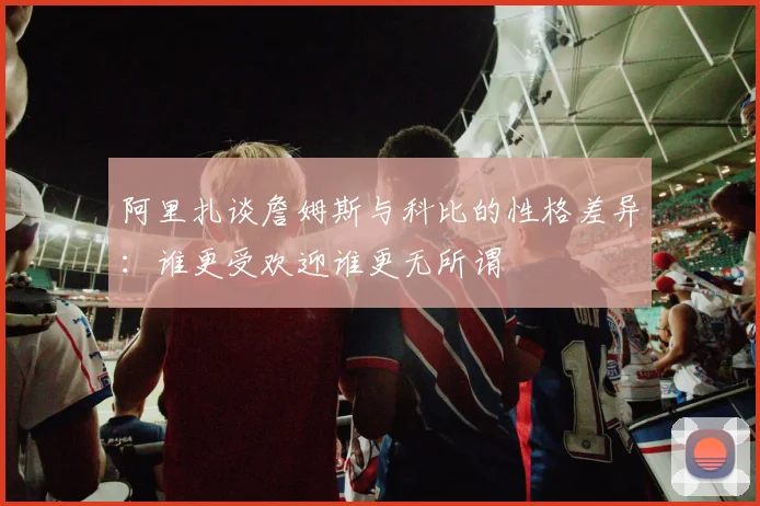阿里扎谈詹姆斯与科比的性格差异：谁更受欢迎谁更无所谓