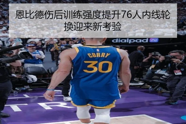 恩比德伤后训练强度提升76人内线轮换迎来新考验（LDSPORTS）